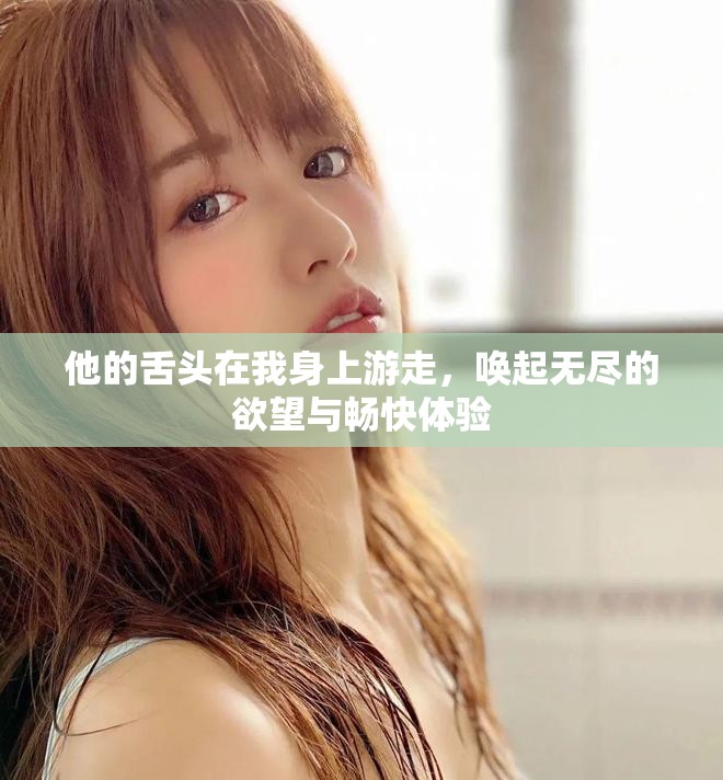 他的舌头在我身上游走，唤起无尽的欲望与畅快体验