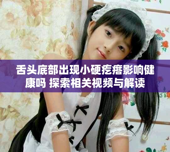 舌头底部出现小硬疙瘩影响健康吗 探索相关视频与解读