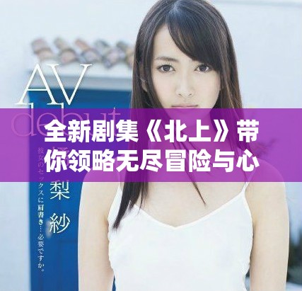 全新剧集《北上》带你领略无尽冒险与心灵成长