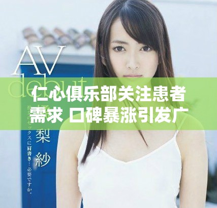 仁心俱乐部关注患者需求 口碑暴涨引发广泛赞誉与讨论