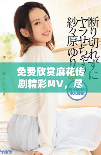 免费欣赏麻花传剧精彩MV，尽享剧中魅力与欢乐