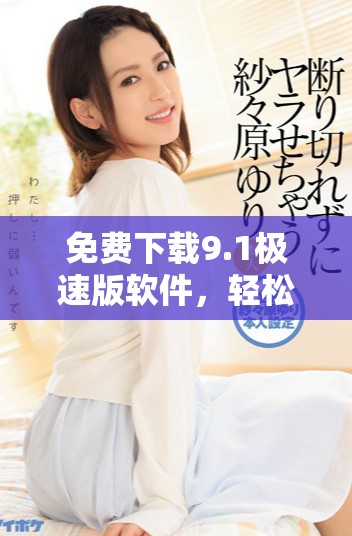 免费下载9.1极速版软件，轻松安装快速体验新功能