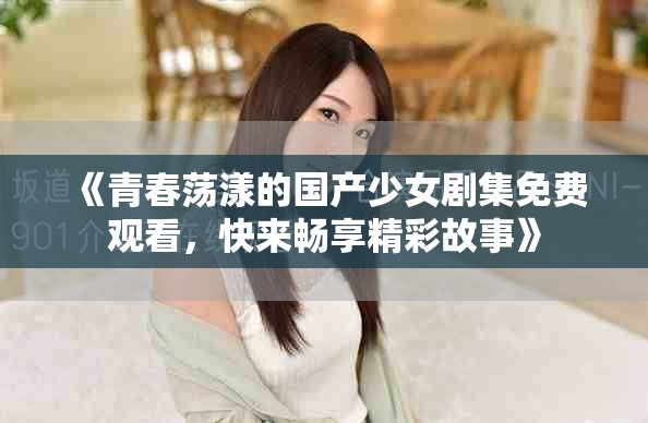 《青春荡漾的国产少女剧集免费观看，快来畅享精彩故事》