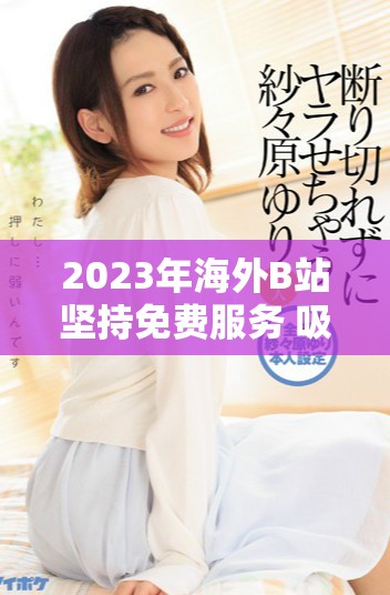 2023年海外B站坚持免费服务 吸引更多用户关注与参与