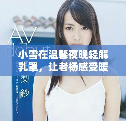 小雪在温馨夜晚轻解乳罩，让老杨感受暖心亲密时刻