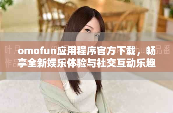 omofun应用程序官方下载，畅享全新娱乐体验与社交互动乐趣