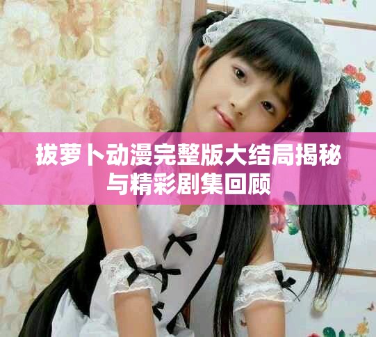 拔萝卜动漫完整版大结局揭秘与精彩剧集回顾