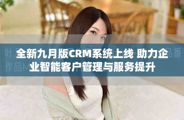 全新九月版CRM系统上线 助力企业智能客户管理与服务提升