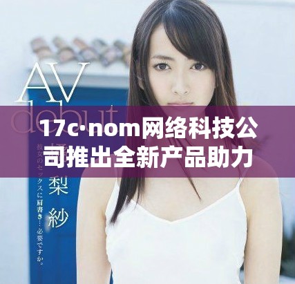 17c·nom网络科技公司推出全新产品助力数字化转型