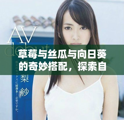草莓与丝瓜与向日葵的奇妙搭配，探索自然的美味与活力