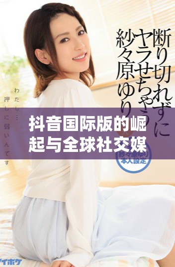 抖音国际版的崛起与全球社交媒体竞争的关系分析