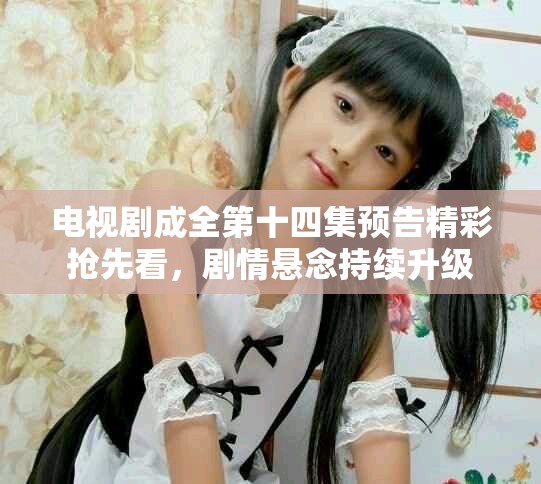 电视剧成全第十四集预告精彩抢先看，剧情悬念持续升级