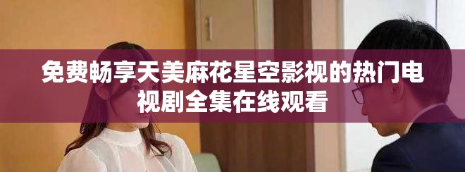 免费畅享天美麻花星空影视的热门电视剧全集在线观看