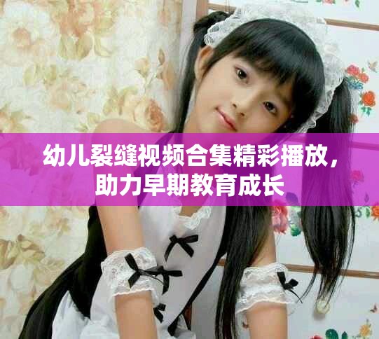 幼儿裂缝视频合集精彩播放，助力早期教育成长