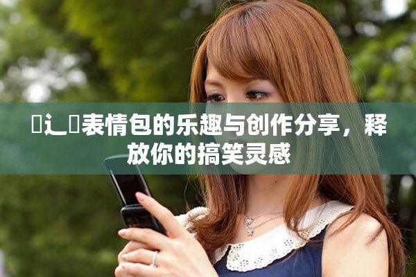喿辶畐表情包的乐趣与创作分享，释放你的搞笑灵感