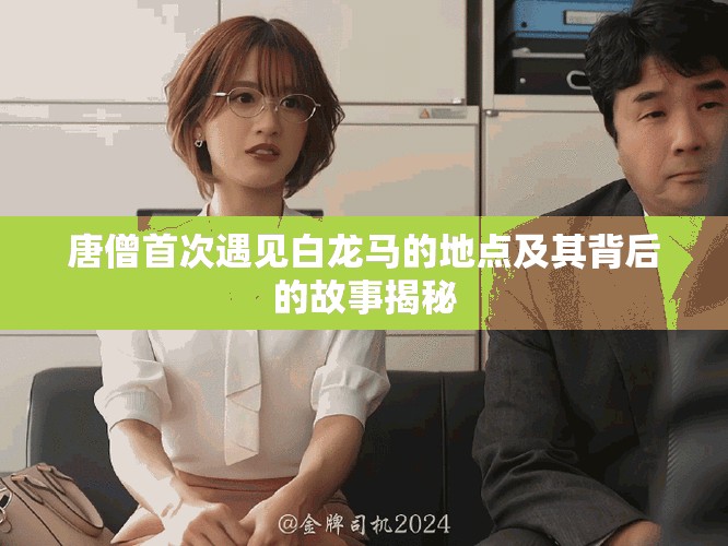 唐僧首次遇见白龙马的地点及其背后的故事揭秘