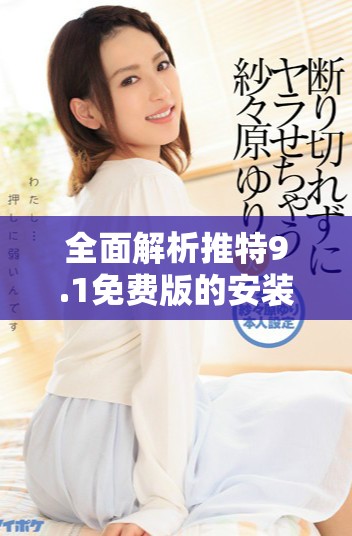 全面解析推特9.1免费版的安装流程与使用技巧