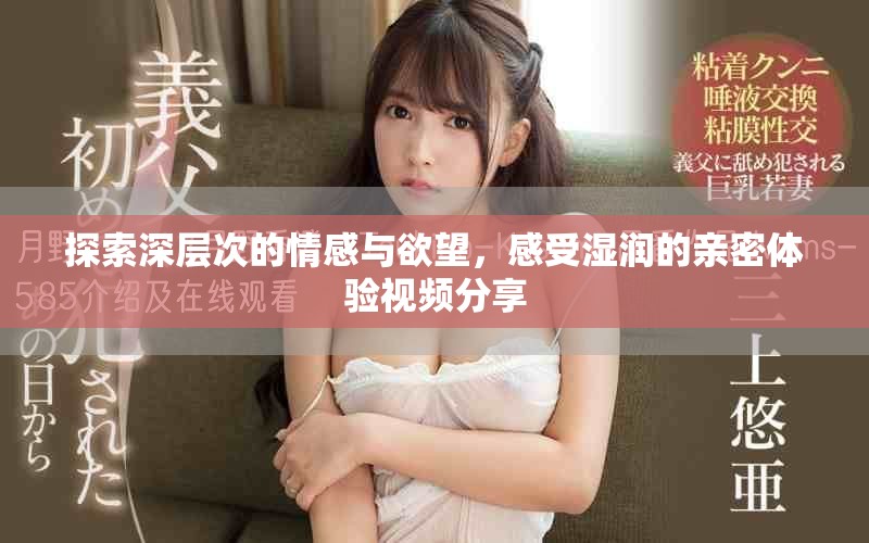 探索深层次的情感与欲望，感受湿润的亲密体验视频分享