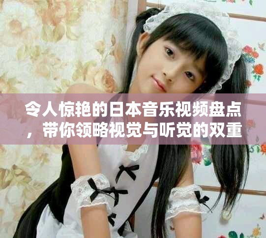 令人惊艳的日本音乐视频盘点，带你领略视觉与听觉的双重盛宴