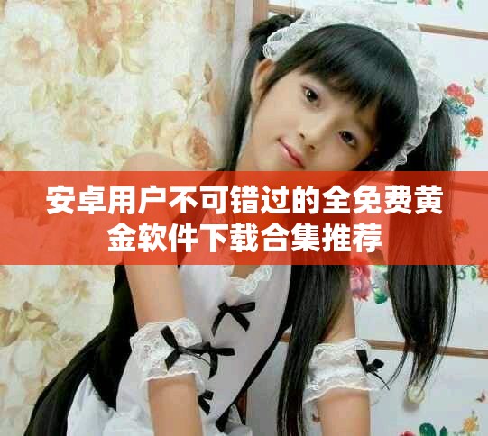 安卓用户不可错过的全免费黄金软件下载合集推荐