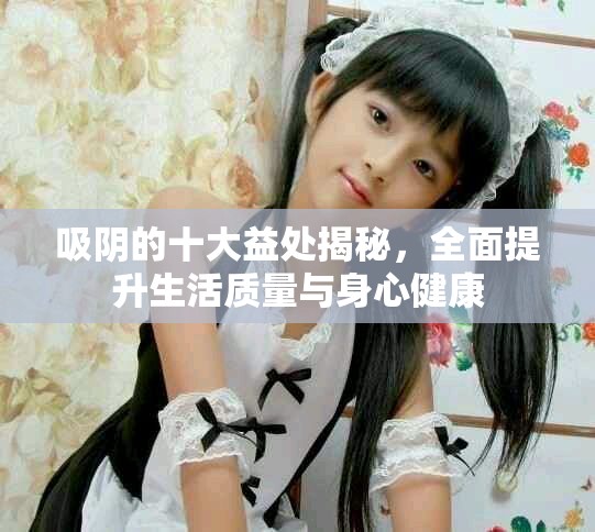吸阴的十大益处揭秘，全面提升生活质量与身心健康