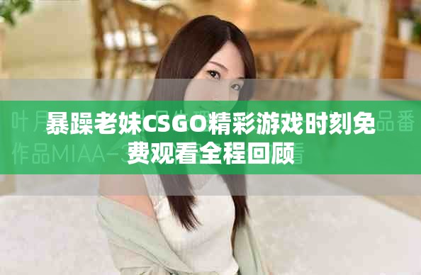 暴躁老妹CSGO精彩游戏时刻免费观看全程回顾