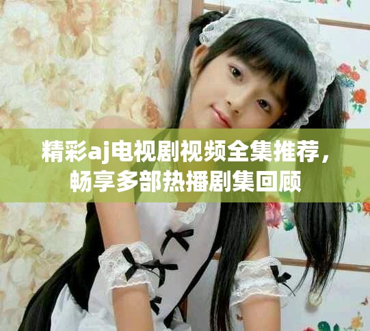 精彩aj电视剧视频全集推荐，畅享多部热播剧集回顾