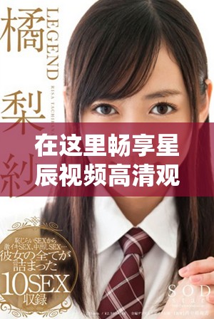 在这里畅享星辰视频高清观看的完美体验与免费乐趣