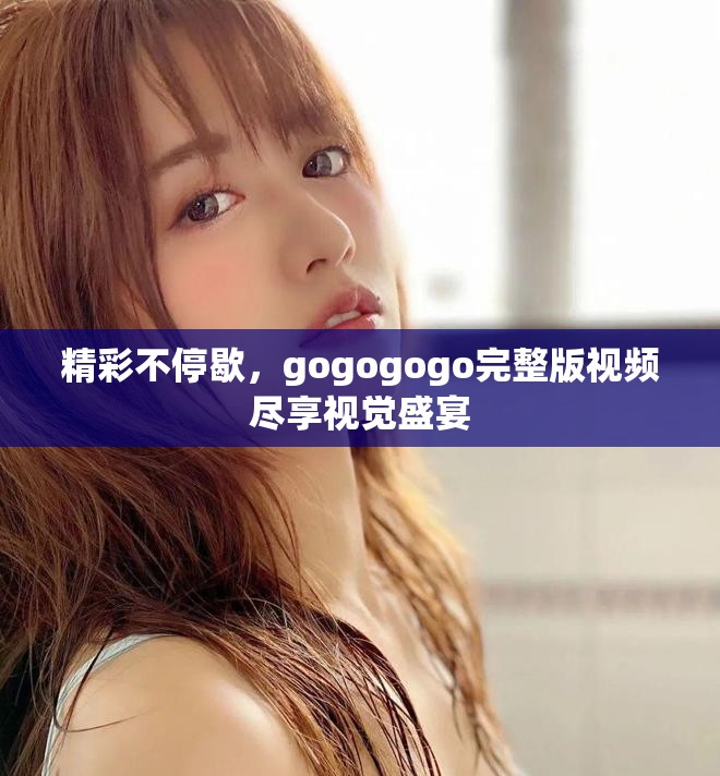 精彩不停歇，gogogogo完整版视频尽享视觉盛宴