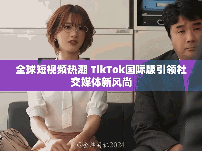全球短视频热潮 TikTok国际版引领社交媒体新风尚