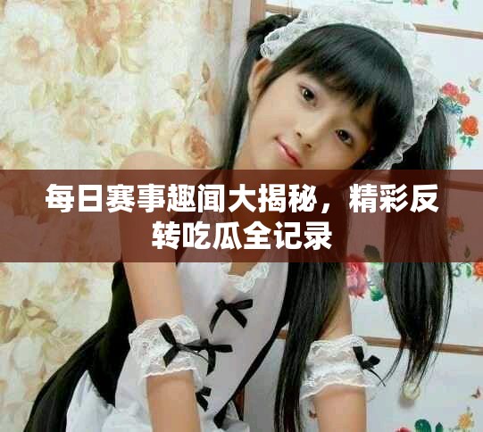 每日赛事趣闻大揭秘，精彩反转吃瓜全记录