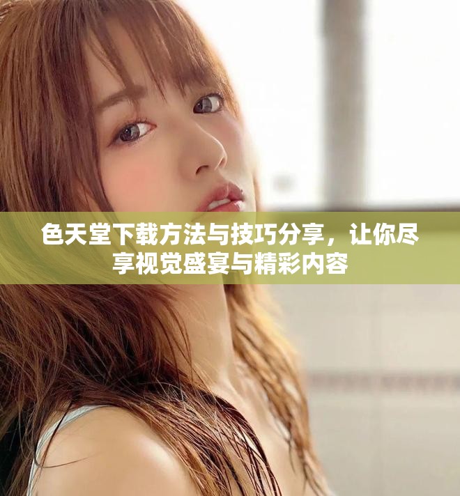 色天堂下载方法与技巧分享，让你尽享视觉盛宴与精彩内容