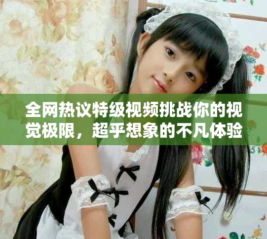 全网热议特级视频挑战你的视觉极限，超乎想象的不凡体验