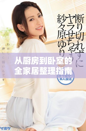 从厨房到卧室的全家居整理指南，轻松提升生活品质与空间活力