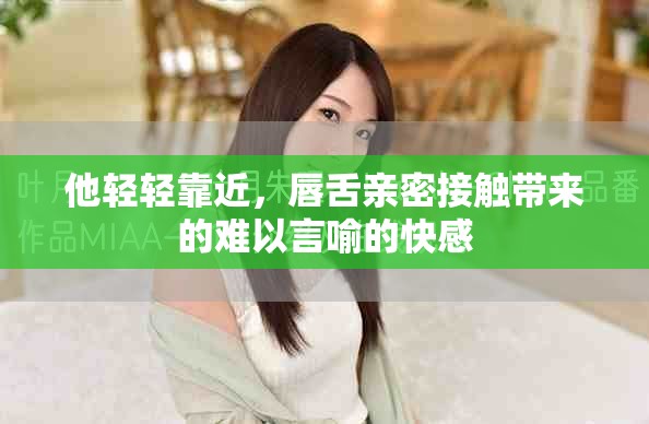 他轻轻靠近，唇舌亲密接触带来的难以言喻的快感