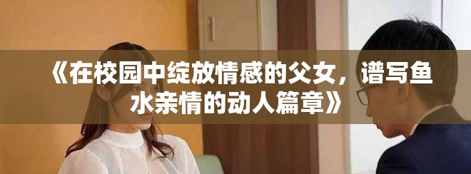 《在校园中绽放情感的父女，谱写鱼水亲情的动人篇章》