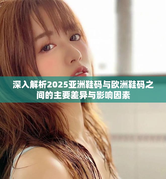 深入解析2025亚洲鞋码与欧洲鞋码之间的主要差异与影响因素