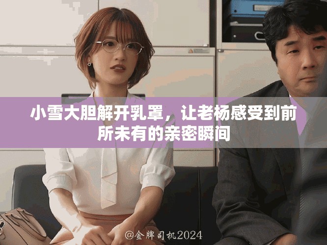 小雪大胆解开乳罩，让老杨感受到前所未有的亲密瞬间
