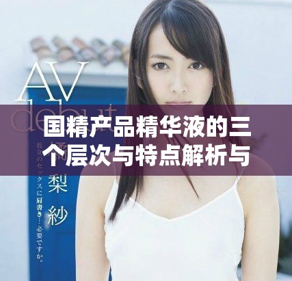 国精产品精华液的三个层次与特点解析与选购指南