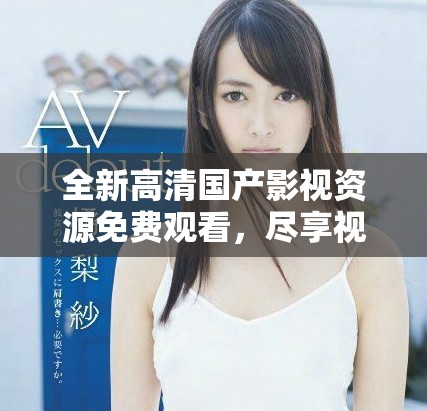 全新高清国产影视资源免费观看，尽享视听盛宴不容错过