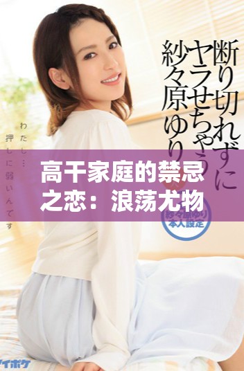 高干家庭的禁忌之恋：浪荡尤物的传奇故事解析与情感探索