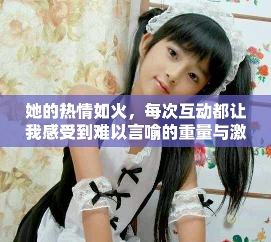 她的热情如火，每次互动都让我感受到难以言喻的重量与激情