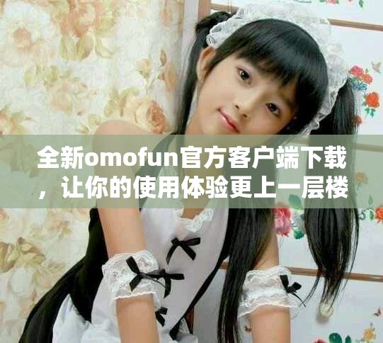 全新omofun官方客户端下载，让你的使用体验更上一层楼