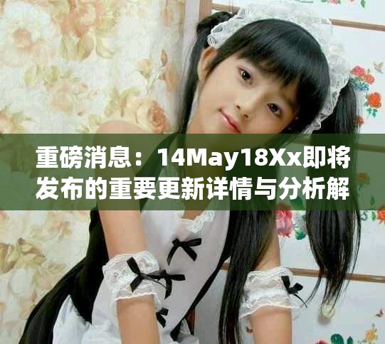 重磅消息：14May18Xx即将发布的重要更新详情与分析解读