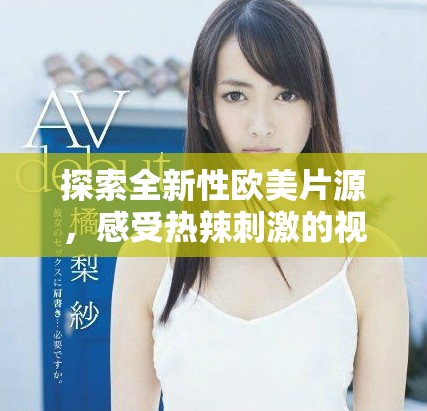 探索全新性欧美片源，感受热辣刺激的视觉盛宴与独特体验
