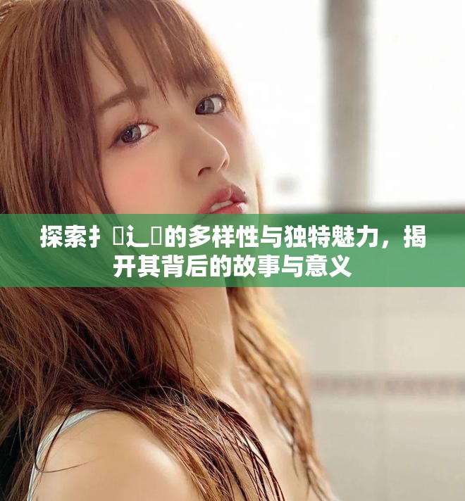 探索扌喿辶畐的多样性与独特魅力，揭开其背后的故事与意义