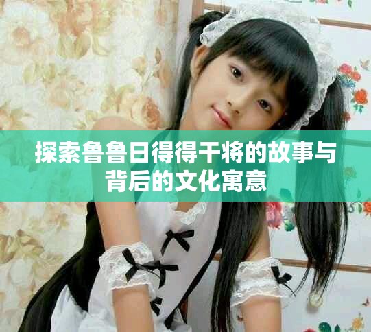 探索鲁鲁日得得干将的故事与背后的文化寓意