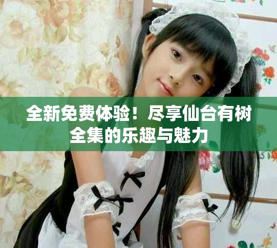全新免费体验！尽享仙台有树全集的乐趣与魅力