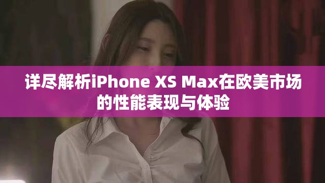 详尽解析iPhone XS Max在欧美市场的性能表现与体验
