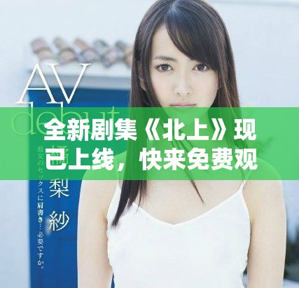 全新剧集《北上》现已上线，快来免费观看精彩剧情斗争！